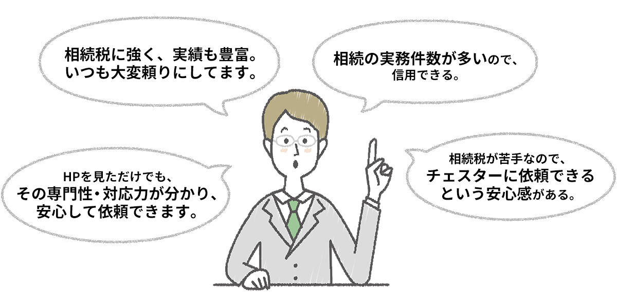・相続税に強く、実績も豊富。いつも大変頼りにしてます。・相続の実務件数が多いので、信用できる。・HPを見ただけでも、その専門性・対応力が分かり、安心して依頼できます。・相続税が苦手なので、チェスターに依頼できるという安心感がある。