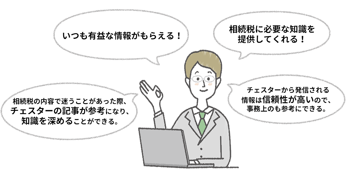 ・いつも有益な情報がもらえる!・相続税に必要な知識を提供してくれる!・相続税の内容で迷うことがあった際、チェスターの記事が参考になり、知識を深めることができる。・チェスターから発信される情報は信頼性が高いので、事務上のも参考にできる。