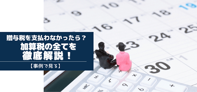 【事例で見る】贈与税を支払わなかった場合における加算税の全てを徹底解説！